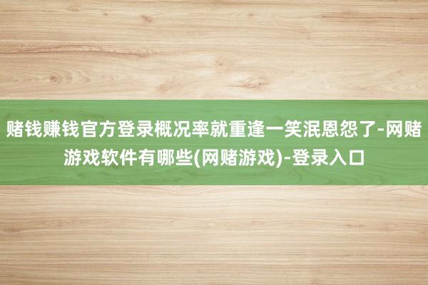 赌钱赚钱官方登录概况率就重逢一笑泯恩怨了-网赌游戏软件有哪些(网赌游戏)-登录入口