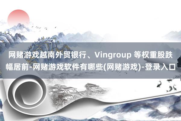 网赌游戏越南外贸银行、Vingroup 等权重股跌幅居前-网赌游戏软件有哪些(网赌游戏)-登录入口