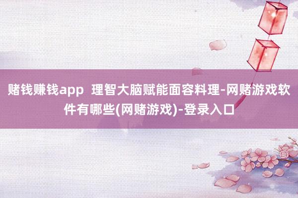 赌钱赚钱app 理智大脑赋能面容料理-网赌游戏软件有哪些(网赌游戏)-登录入口