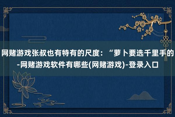 网赌游戏张叔也有特有的尺度:“萝卜要选千里手的-网赌游戏软件有哪些(网赌游戏)-登录入口
