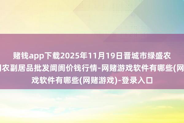 赌钱app下载2025年11月19日晋城市绿盛农工商实业有限公司农副居品批发阛阓价钱行情-网赌游戏软件有哪些(网赌游戏)-登录入口