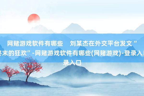 网赌游戏软件有哪些    刘某杰在外交平台发文“终末的狂欢”-网赌游戏软件有哪些(网赌游戏)-登录入口