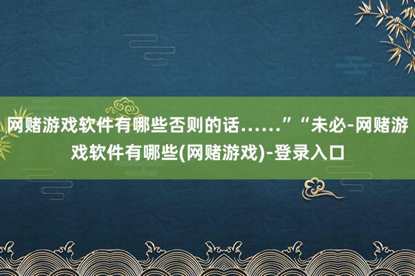 网赌游戏软件有哪些否则的话……”“未必-网赌游戏软件有哪些(网赌游戏)-登录入口