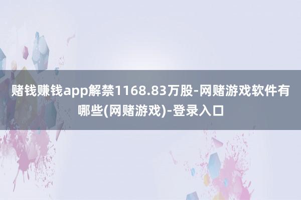 赌钱赚钱app解禁1168.83万股-网赌游戏软件有哪些(网赌游戏)-登录入口