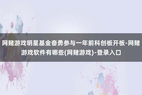 网赌游戏明星基金奋勇参与一年前科创板开板-网赌游戏软件有哪些(网赌游戏)-登录入口