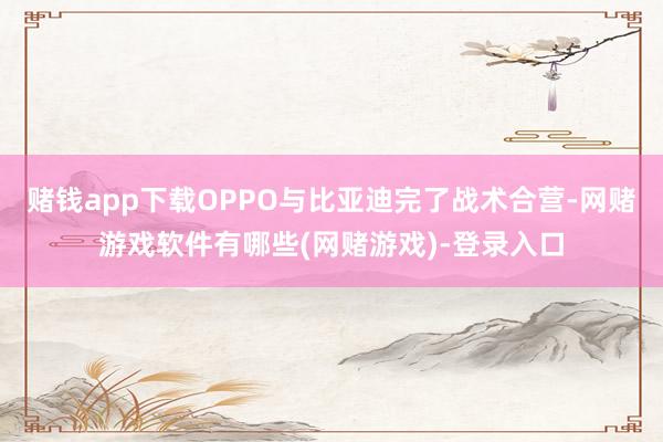 赌钱app下载OPPO与比亚迪完了战术合营-网赌游戏软件有哪些(网赌游戏)-登录入口