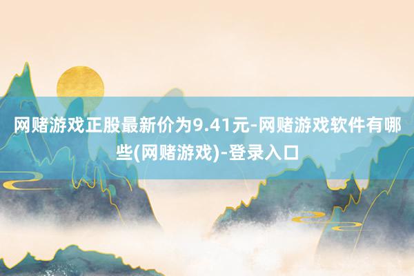 网赌游戏正股最新价为9.41元-网赌游戏软件有哪些(网赌游戏)-登录入口