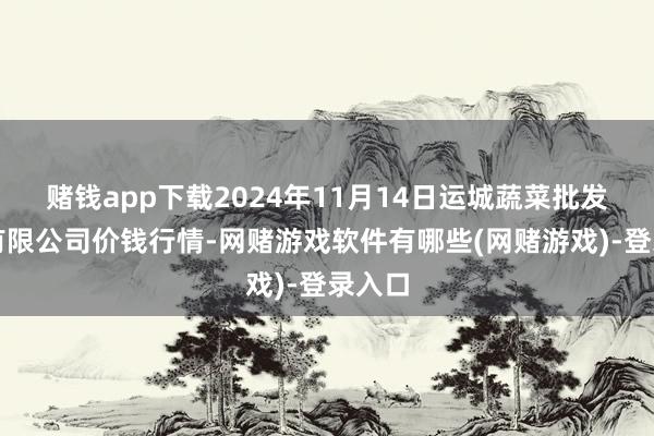 赌钱app下载2024年11月14日运城蔬菜批发阛阓有限公司价钱行情-网赌游戏软件有哪些(网赌游戏)-登录入口