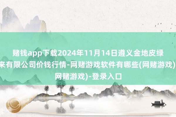 赌钱app下载2024年11月14日遵义金地皮绿色居品往来有限公司价钱行情-网赌游戏软件有哪些(网赌游戏)-登录入口