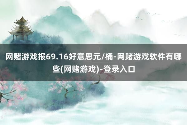 网赌游戏报69.16好意思元/桶-网赌游戏软件有哪些(网赌游戏)-登录入口