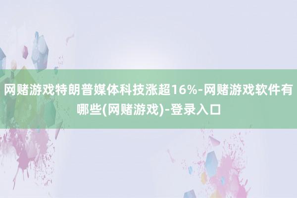 网赌游戏特朗普媒体科技涨超16%-网赌游戏软件有哪些(网赌游戏)-登录入口