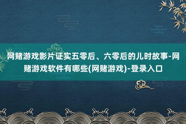 网赌游戏　　影片证实五零后、六零后的儿时故事-网赌游戏软件有哪些(网赌游戏)-登录入口