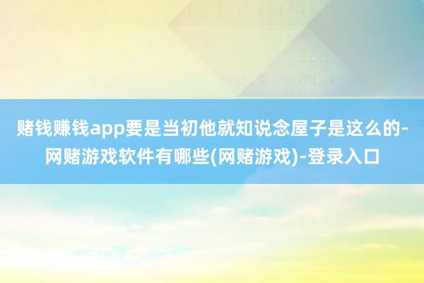 赌钱赚钱app要是当初他就知说念屋子是这么的-网赌游戏软件有哪些(网赌游戏)-登录入口
