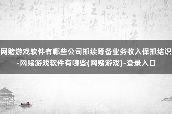 网赌游戏软件有哪些公司抓续筹备业务收入保抓结识-网赌游戏软件有哪些(网赌游戏)-登录入口