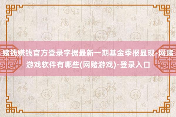 赌钱赚钱官方登录字据最新一期基金季报显现-网赌游戏软件有哪些(网赌游戏)-登录入口