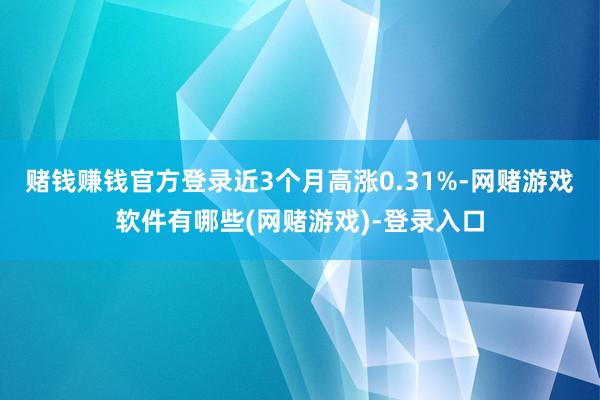 赌钱赚钱官方登录近3个月高涨0.31%-网赌游戏软件有哪些(网赌游戏)-登录入口
