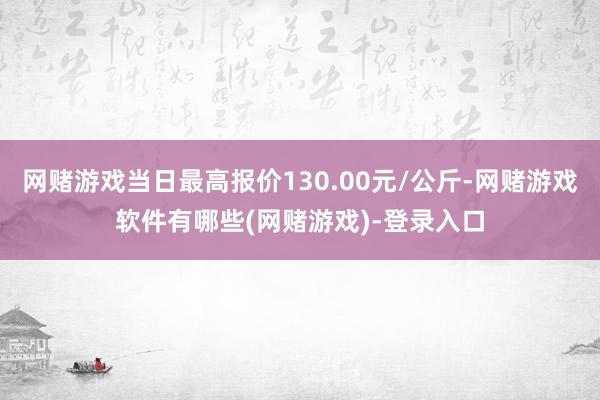 网赌游戏当日最高报价130.00元/公斤-网赌游戏软件有哪些(网赌游戏)-登录入口