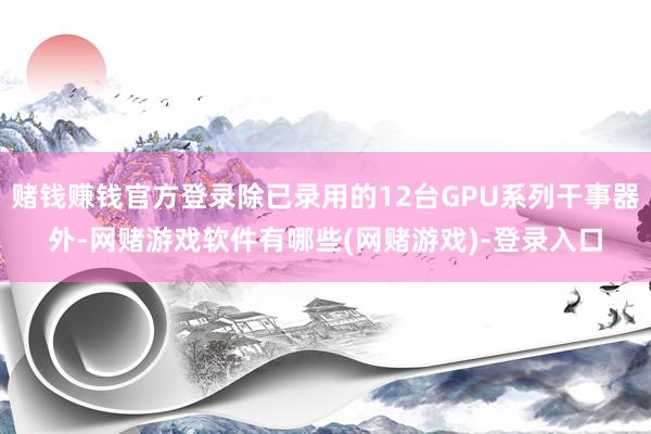 赌钱赚钱官方登录除已录用的12台GPU系列干事器外-网赌游戏软件有哪些(网赌游戏)-登录入口