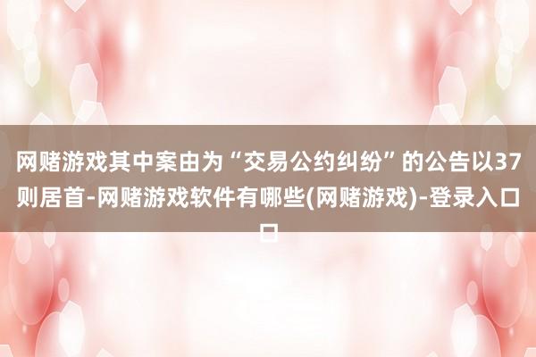网赌游戏其中案由为“交易公约纠纷”的公告以37则居首-网赌游戏软件有哪些(网赌游戏)-登录入口
