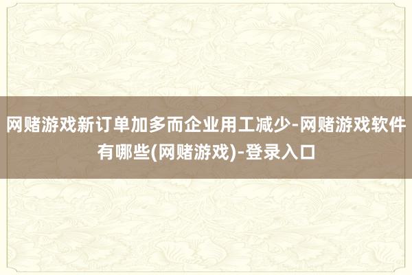 网赌游戏新订单加多而企业用工减少-网赌游戏软件有哪些(网赌游戏)-登录入口