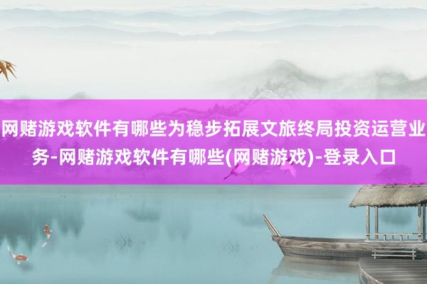 网赌游戏软件有哪些为稳步拓展文旅终局投资运营业务-网赌游戏软件有哪些(网赌游戏)-登录入口