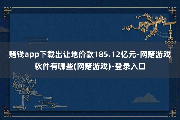 赌钱app下载出让地价款185.12亿元-网赌游戏软件有哪些(网赌游戏)-登录入口