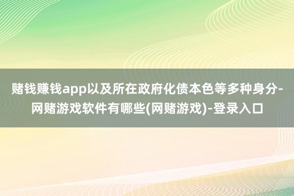 赌钱赚钱app以及所在政府化债本色等多种身分-网赌游戏软件有哪些(网赌游戏)-登录入口