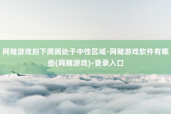网赌游戏刻下阛阓处于中性区域-网赌游戏软件有哪些(网赌游戏)-登录入口