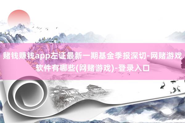 赌钱赚钱app左证最新一期基金季报深切-网赌游戏软件有哪些(网赌游戏)-登录入口