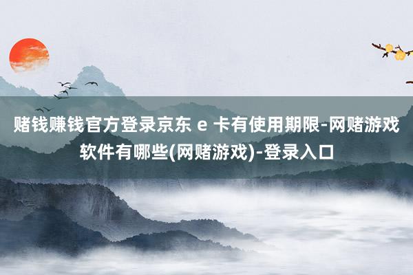 赌钱赚钱官方登录京东 e 卡有使用期限-网赌游戏软件有哪些(网赌游戏)-登录入口