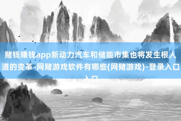 赌钱赚钱app新动力汽车和储能市集也将发生根人道的变革-网赌游戏软件有哪些(网赌游戏)-登录入口