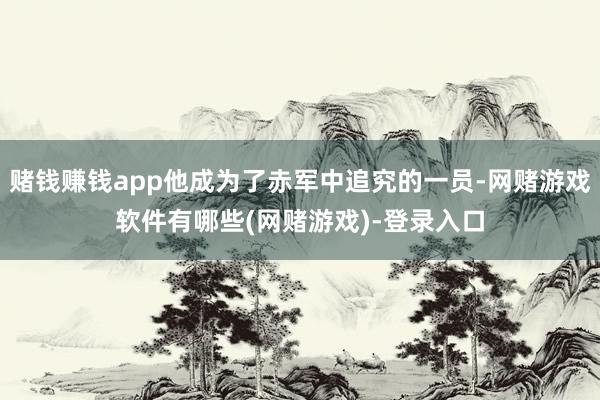赌钱赚钱app他成为了赤军中追究的一员-网赌游戏软件有哪些(网赌游戏)-登录入口