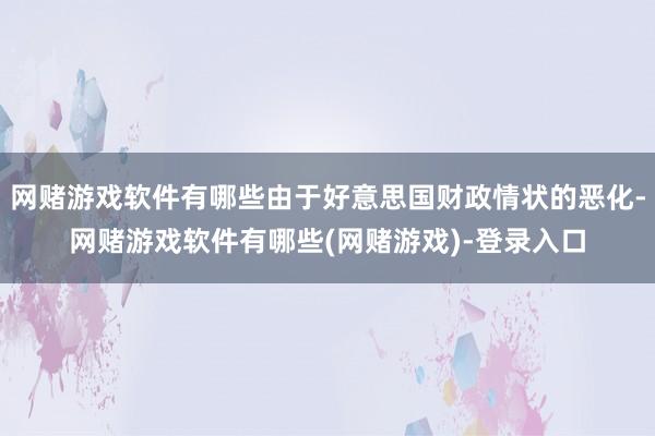 网赌游戏软件有哪些由于好意思国财政情状的恶化-网赌游戏软件有哪些(网赌游戏)-登录入口