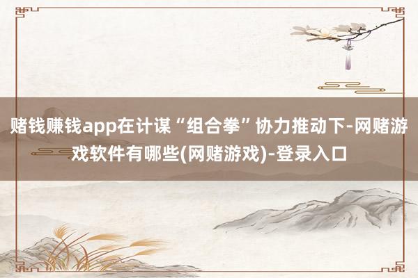 赌钱赚钱app在计谋“组合拳”协力推动下-网赌游戏软件有哪些(网赌游戏)-登录入口