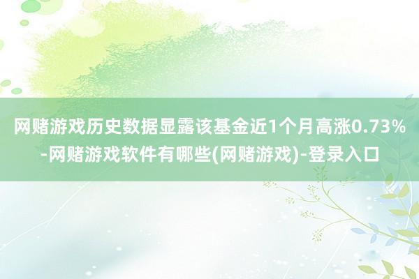网赌游戏历史数据显露该基金近1个月高涨0.73%-网赌游戏软件有哪些(网赌游戏)-登录入口