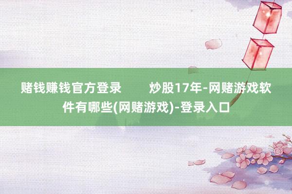 赌钱赚钱官方登录        炒股17年-网赌游戏软件有哪些(网赌游戏)-登录入口