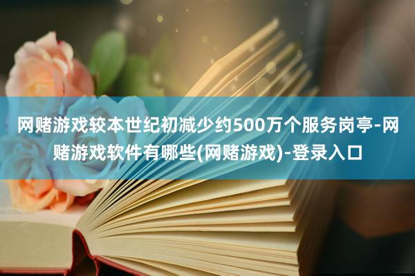 网赌游戏较本世纪初减少约500万个服务岗亭-网赌游戏软件有哪些(网赌游戏)-登录入口