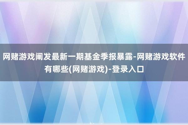 网赌游戏阐发最新一期基金季报暴露-网赌游戏软件有哪些(网赌游戏)-登录入口