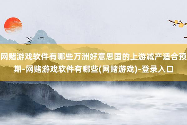 网赌游戏软件有哪些万洲好意思国的上游减产适合预期-网赌游戏软件有哪些(网赌游戏)-登录入口