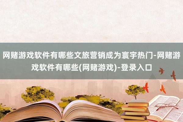网赌游戏软件有哪些文旅营销成为寰宇热门-网赌游戏软件有哪些(网赌游戏)-登录入口