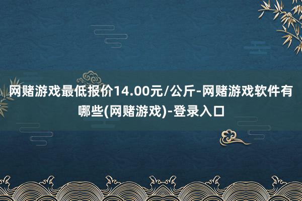 网赌游戏最低报价14.00元/公斤-网赌游戏软件有哪些(网赌游戏)-登录入口