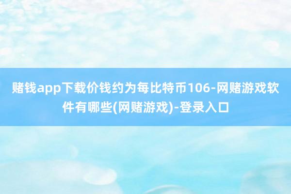 赌钱app下载价钱约为每比特币106-网赌游戏软件有哪些(网赌游戏)-登录入口