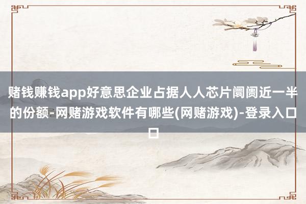 赌钱赚钱app好意思企业占据人人芯片阛阓近一半的份额-网赌游戏软件有哪些(网赌游戏)-登录入口