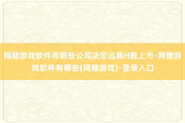 网赌游戏软件有哪些公司决定远离H股上市-网赌游戏软件有哪些(网赌游戏)-登录入口