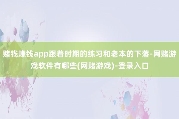 赌钱赚钱app跟着时期的练习和老本的下落-网赌游戏软件有哪些(网赌游戏)-登录入口