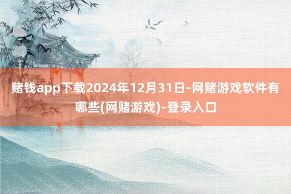 赌钱app下载2024年12月31日-网赌游戏软件有哪些(网赌游戏)-登录入口