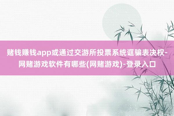 赌钱赚钱app或通过交游所投票系统诓骗表决权-网赌游戏软件有哪些(网赌游戏)-登录入口