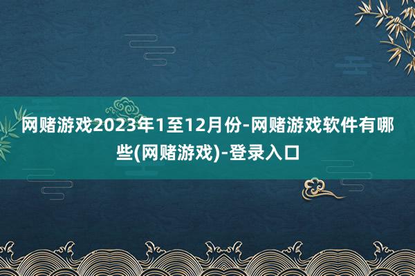 网赌游戏　　2023年1至12月份-网赌游戏软件有哪些(网赌游戏)-登录入口