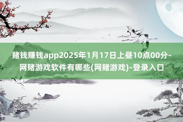 赌钱赚钱app2025年1月17日上昼10点00分-网赌游戏软件有哪些(网赌游戏)-登录入口