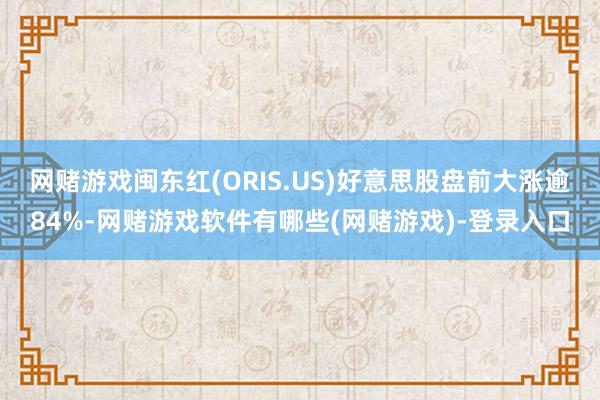 网赌游戏闽东红(ORIS.US)好意思股盘前大涨逾84%-网赌游戏软件有哪些(网赌游戏)-登录入口
